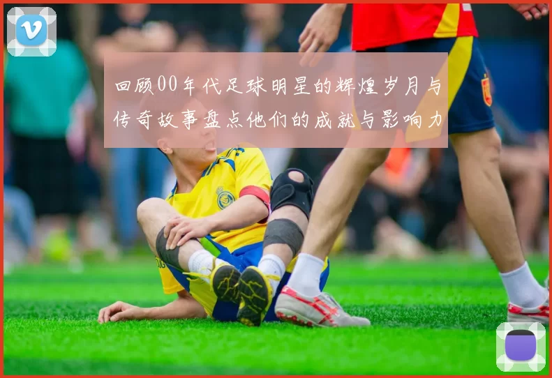 回顾00年代足球明星的辉煌岁月与传奇故事盘点他们的成就与影响力