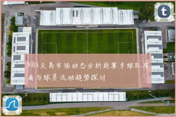 NBA交易市场动态分析新赛季球队布局与球员流动趋势探讨
