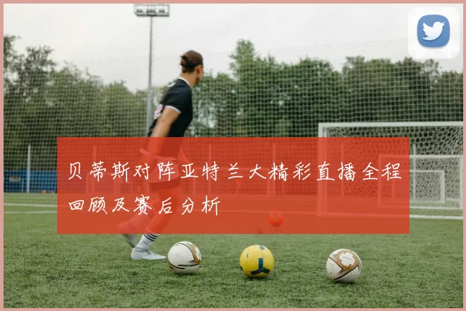 贝蒂斯对阵亚特兰大精彩直播全程回顾及赛后分析