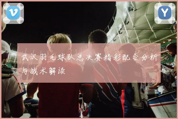 武汉羽毛球队总决赛精彩配合分析与战术解读