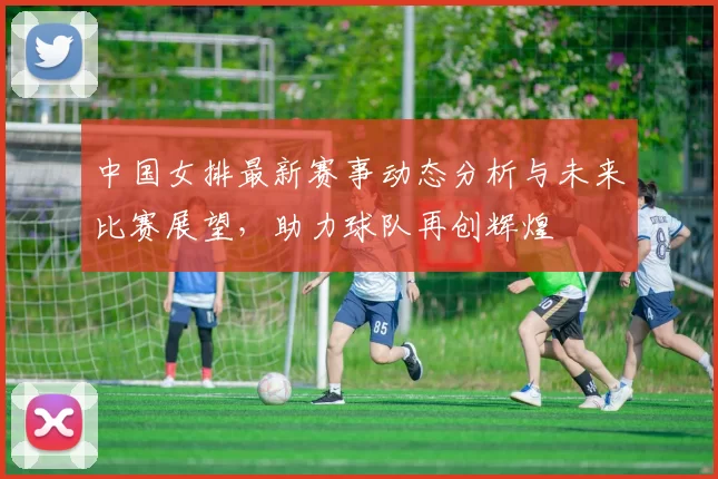中国女排最新赛事动态分析与未来比赛展望，助力球队再创辉煌