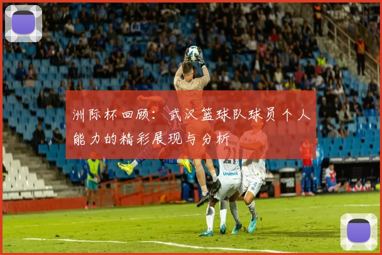洲际杯回顾：武汉篮球队球员个人能力的精彩展现与分析