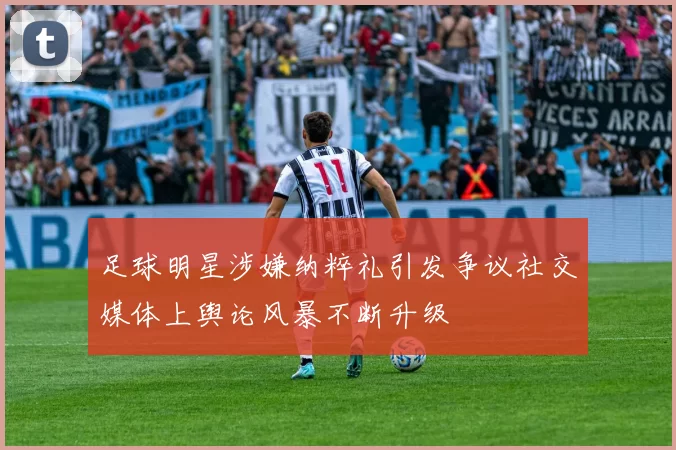 足球明星涉嫌纳粹礼引发争议社交媒体上舆论风暴不断升级