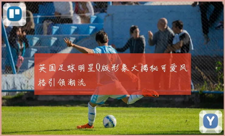 英国足球明星Q版形象大揭秘可爱风格引领潮流