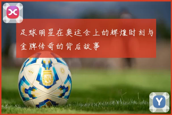 足球明星在奥运会上的辉煌时刻与金牌传奇的背后故事