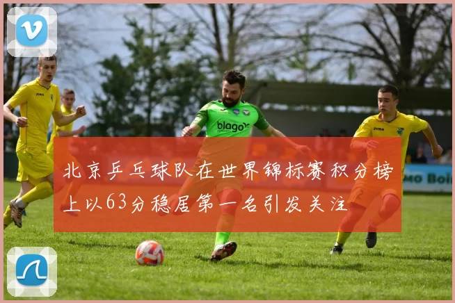 北京乒乓球队在世界锦标赛积分榜上以63分稳居第一名引发关注