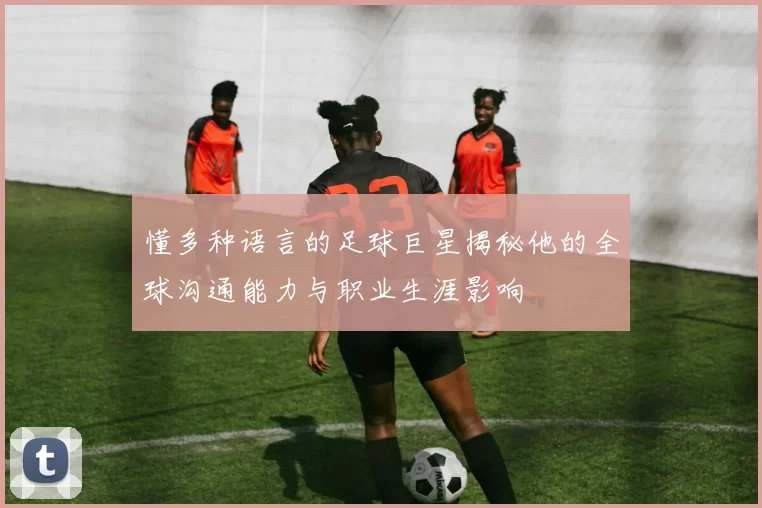 懂多种语言的足球巨星揭秘他的全球沟通能力与职业生涯影响