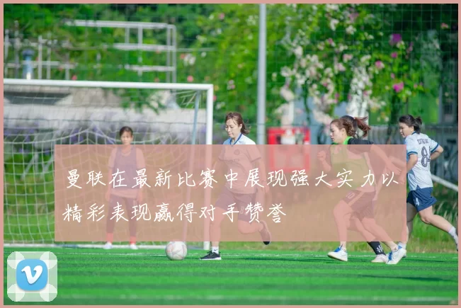 曼联在最新比赛中展现强大实力以精彩表现赢得对手赞誉