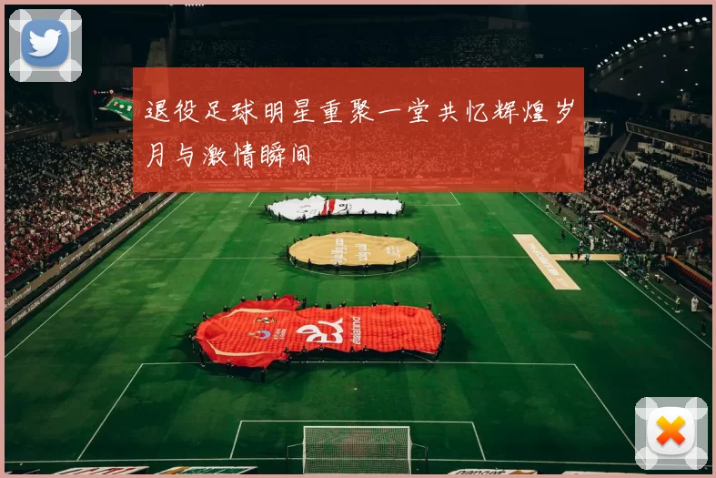退役足球明星重聚一堂共忆辉煌岁月与激情瞬间